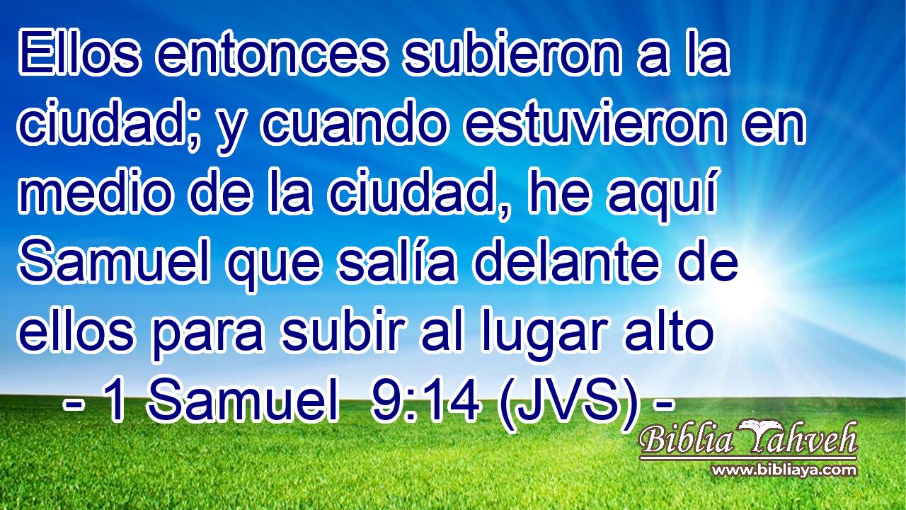 Ellos entonces subieron a la ciudad; y cuando estuvieron en medio de la ciudad, he aquí Samuel que salía delante de ellos para subir al lugar alto