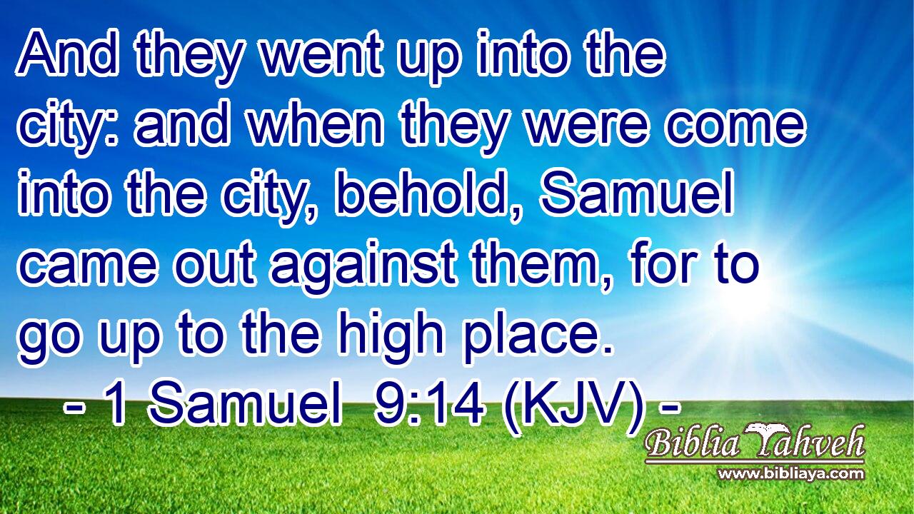And they went up into the city: and when they were come into the city, behold, Samuel came out against them, for to go up to the high place.