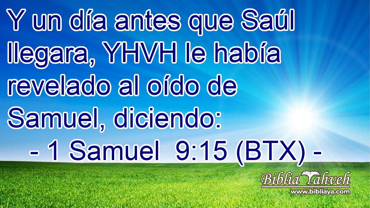 Y un día antes que Saúl llegara, YHVH le había revelado al oído de Samuel, diciendo: