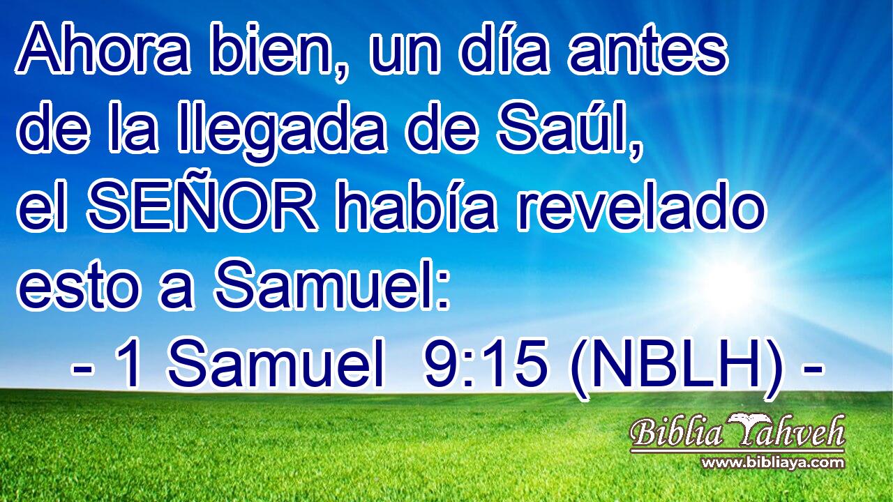  Ahora bien, un día antes de la llegada de Saúl, el SEÑOR había revelado esto a Samuel: 