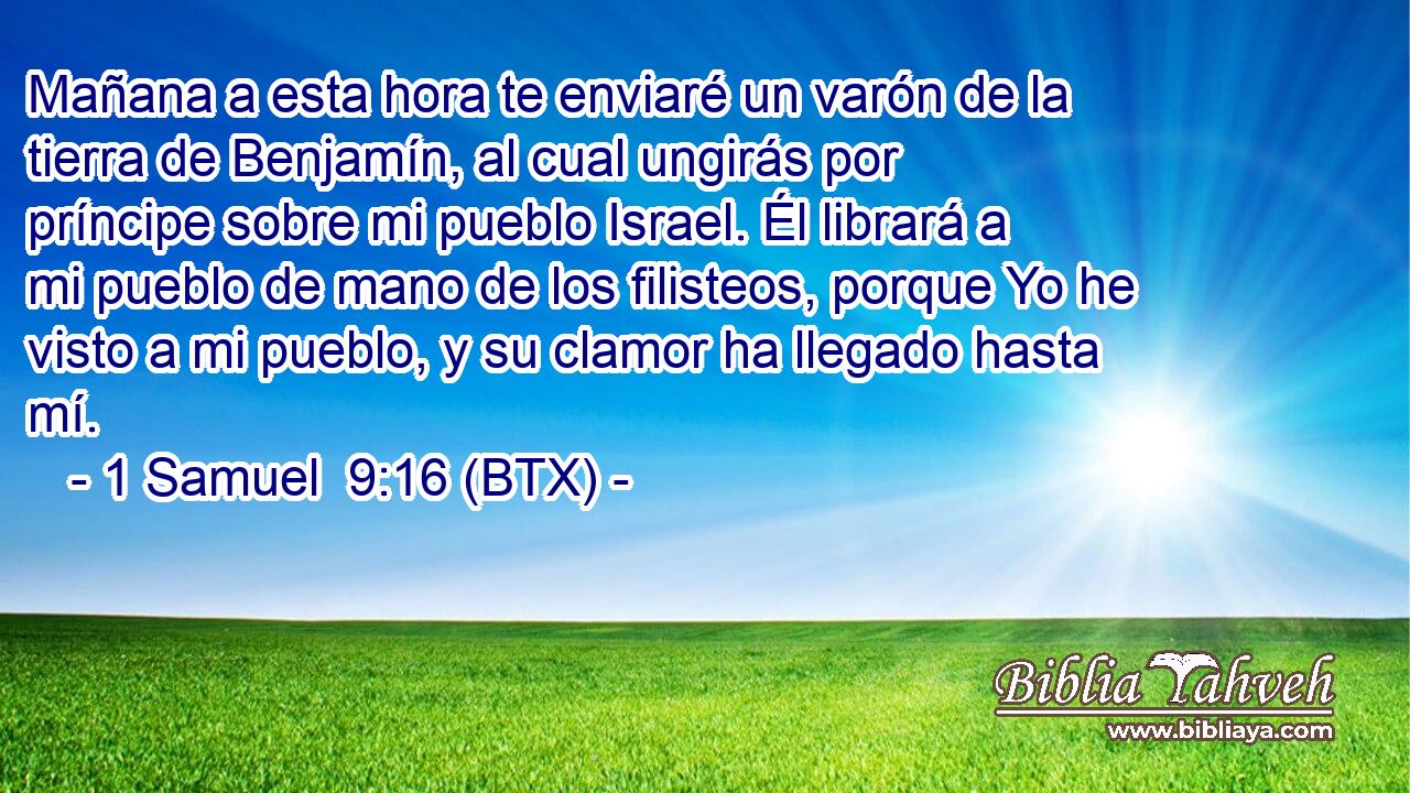 Mañana a esta hora te enviaré un varón de la tierra de Benjamín, al cual ungirás por príncipe sobre mi pueblo Israel. Él librará a mi pueblo de mano de los filisteos, porque Yo he visto a mi pueblo, y su clamor ha llegado hasta mí.