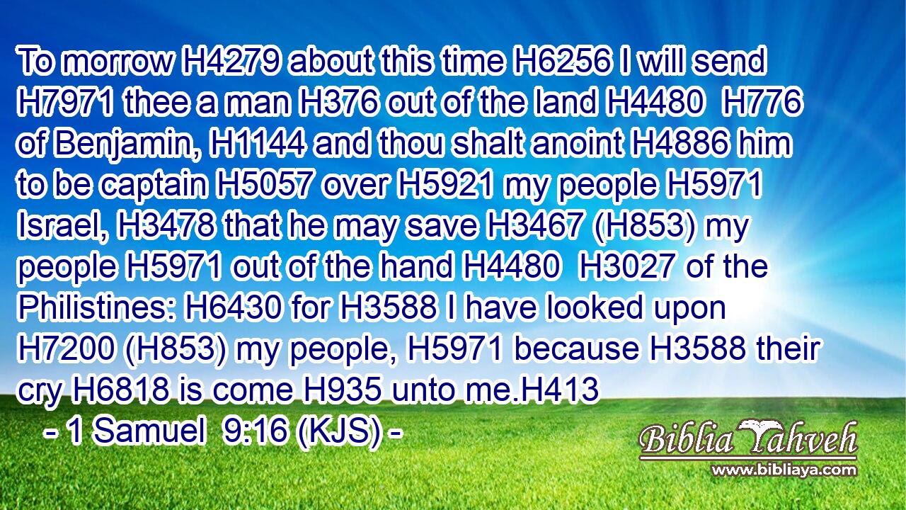 To morrow H4279 about this time H6256 I will send H7971 thee a man H376 out of the land H4480  H776 of Benjamin, H1144 and thou shalt anoint H4886 him to be captain H5057 over H5921 my people H5971 Israel, H3478 that he may save H3467 (H853) my people H5971 out of the hand H4480  H3027 of the Philistines: H6430 for H3588 I have looked upon H7200 (H853) my people, H5971 because H3588 their cry H6818 is come H935 unto me.H413