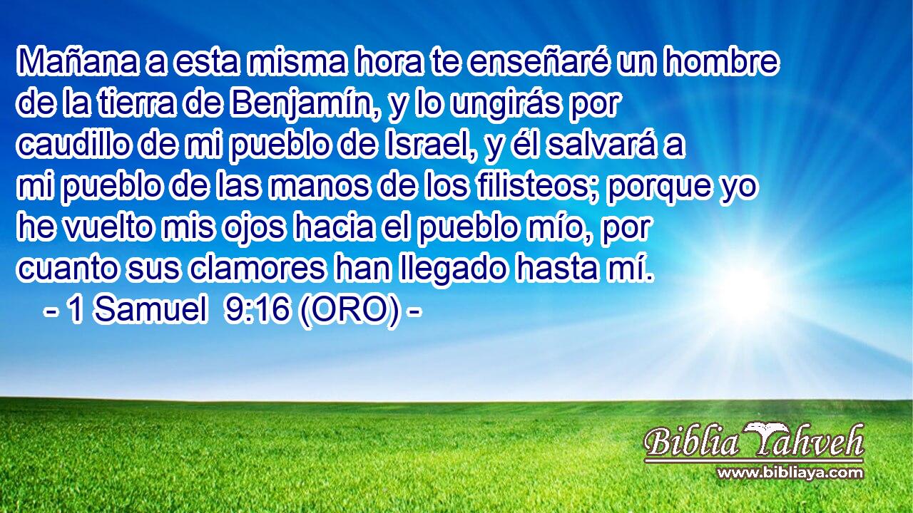  Mañana a esta misma hora te enseñaré un hombre de la tierra de Benjamín, y lo ungirás por caudillo de mi pueblo de Israel, y él salvará a mi pueblo de las manos de los filisteos; porque yo he vuelto mis ojos hacia el pueblo mío, por cuanto sus clamores han llegado hasta mí. 
