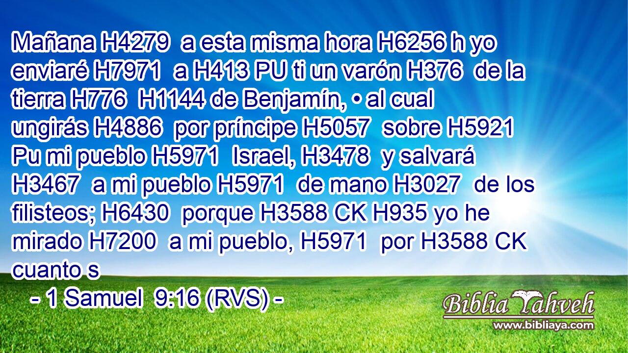 Mañana H4279  a esta misma hora H6256 h yo enviaré H7971  a H413 PU ti un varón H376  de la tierra H776  H1144 de Benjamín, • al cual ungirás H4886  por príncipe H5057  sobre H5921 Pu mi pueblo H5971  Israel, H3478  y salvará H3467  a mi pueblo H5971  de mano H3027  de los filisteos; H6430  porque H3588 CK H935 yo he mirado H7200  a mi pueblo, H5971  por H3588 CK cuanto s