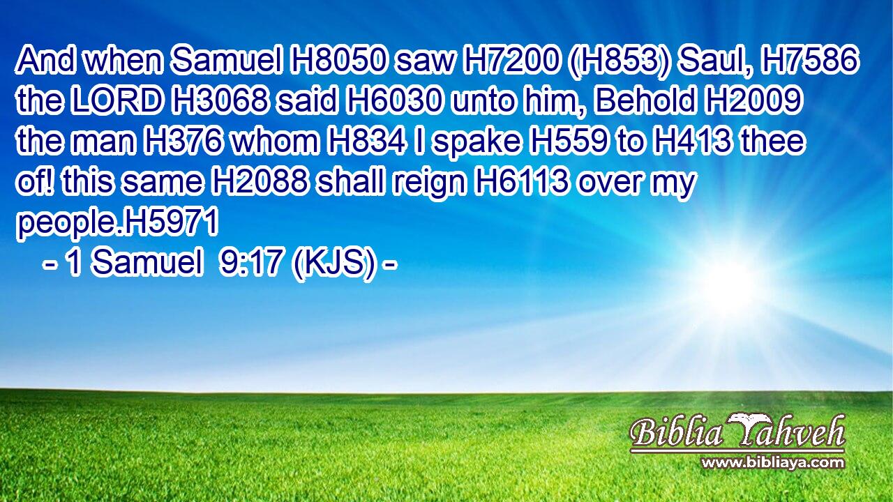 And when Samuel H8050 saw H7200 (H853) Saul, H7586 the LORD H3068 said H6030 unto him, Behold H2009 the man H376 whom H834 I spake H559 to H413 thee of! this same H2088 shall reign H6113 over my people.H5971