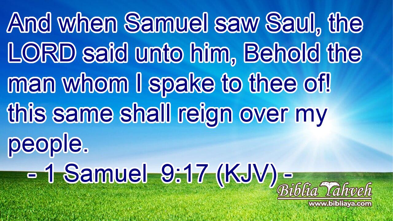 And when Samuel saw Saul, the LORD said unto him, Behold the man whom I spake to thee of! this same shall reign over my people.