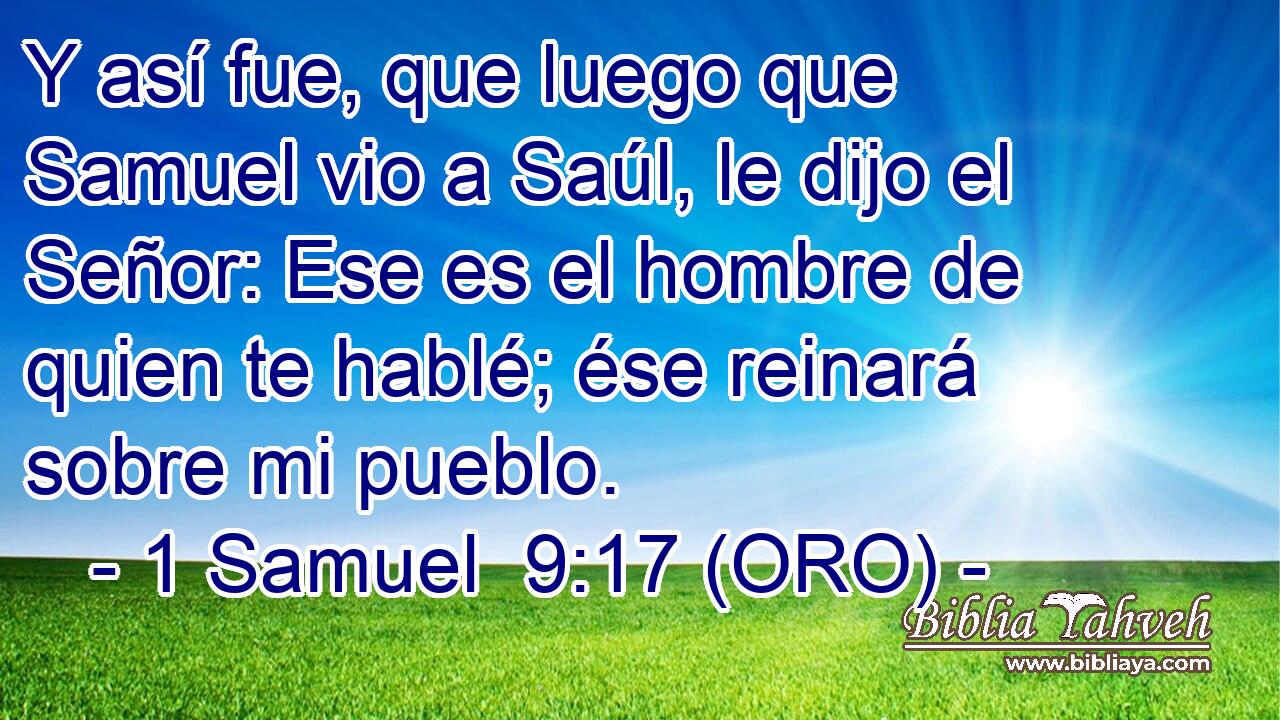  Y así fue, que luego que Samuel vio a Saúl, le dijo el Señor: Ese es el hombre de quien te hablé; ése reinará sobre mi pueblo. 