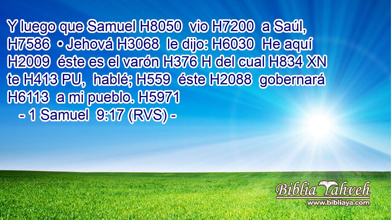 Y luego que Samuel H8050  vio H7200  a Saúl, H7586  • Jehová H3068  le dijo: H6030  He aquí H2009  éste es el varón H376 H del cual H834 XN te H413 PU,  hablé; H559  éste H2088  gobernará H6113  a mi pueblo. H5971  