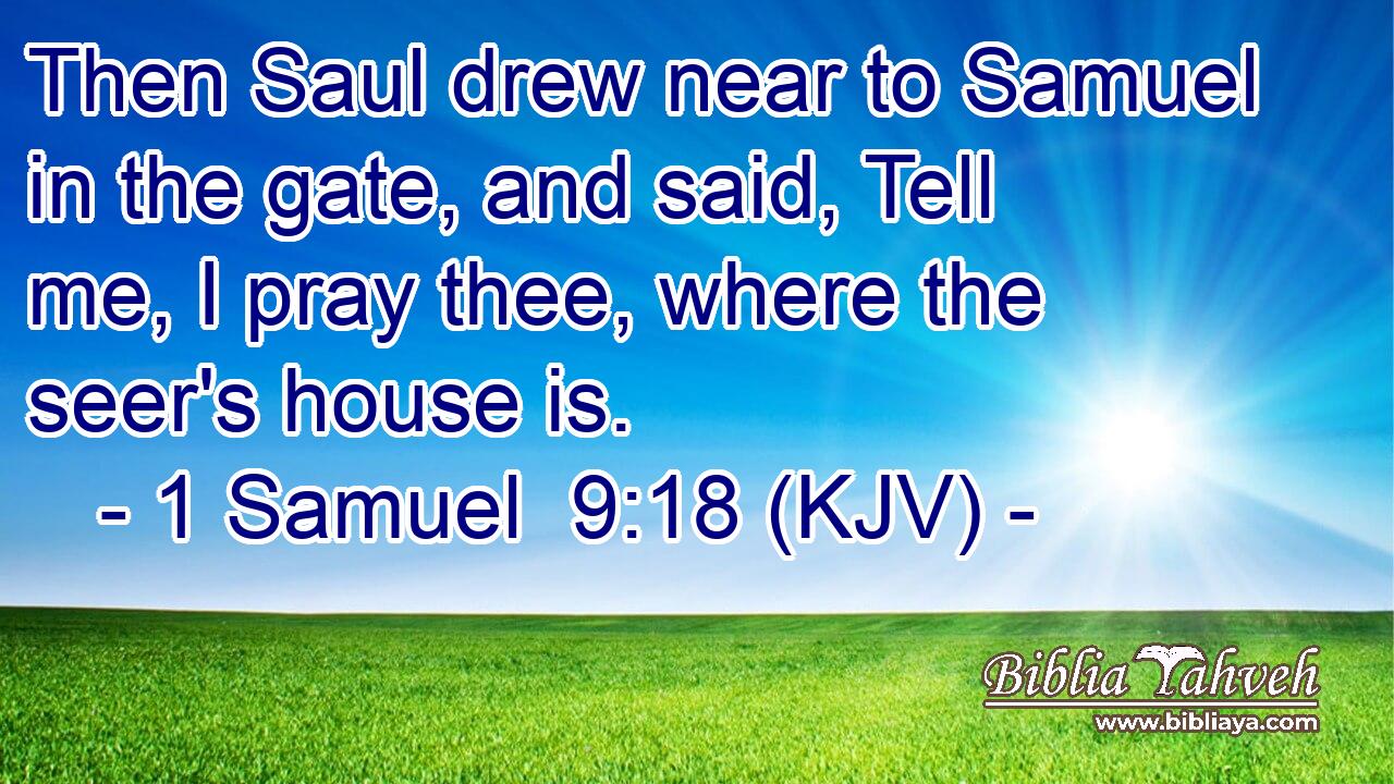 Then Saul drew near to Samuel in the gate, and said, Tell me, I pray thee, where the seer's house is.
