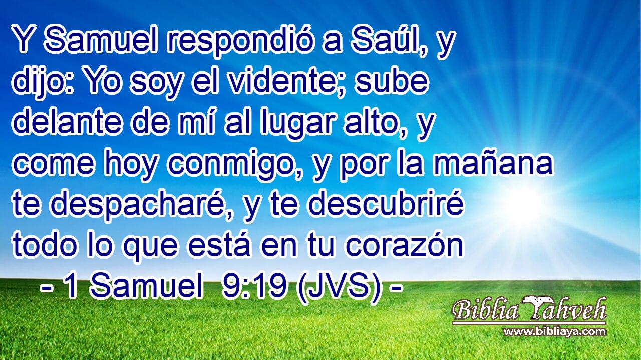 Y Samuel respondió a Saúl, y dijo: Yo soy el vidente; sube delante de mí al lugar alto, y come hoy conmigo, y por la mañana te despacharé, y te descubriré todo lo que está en tu corazón
