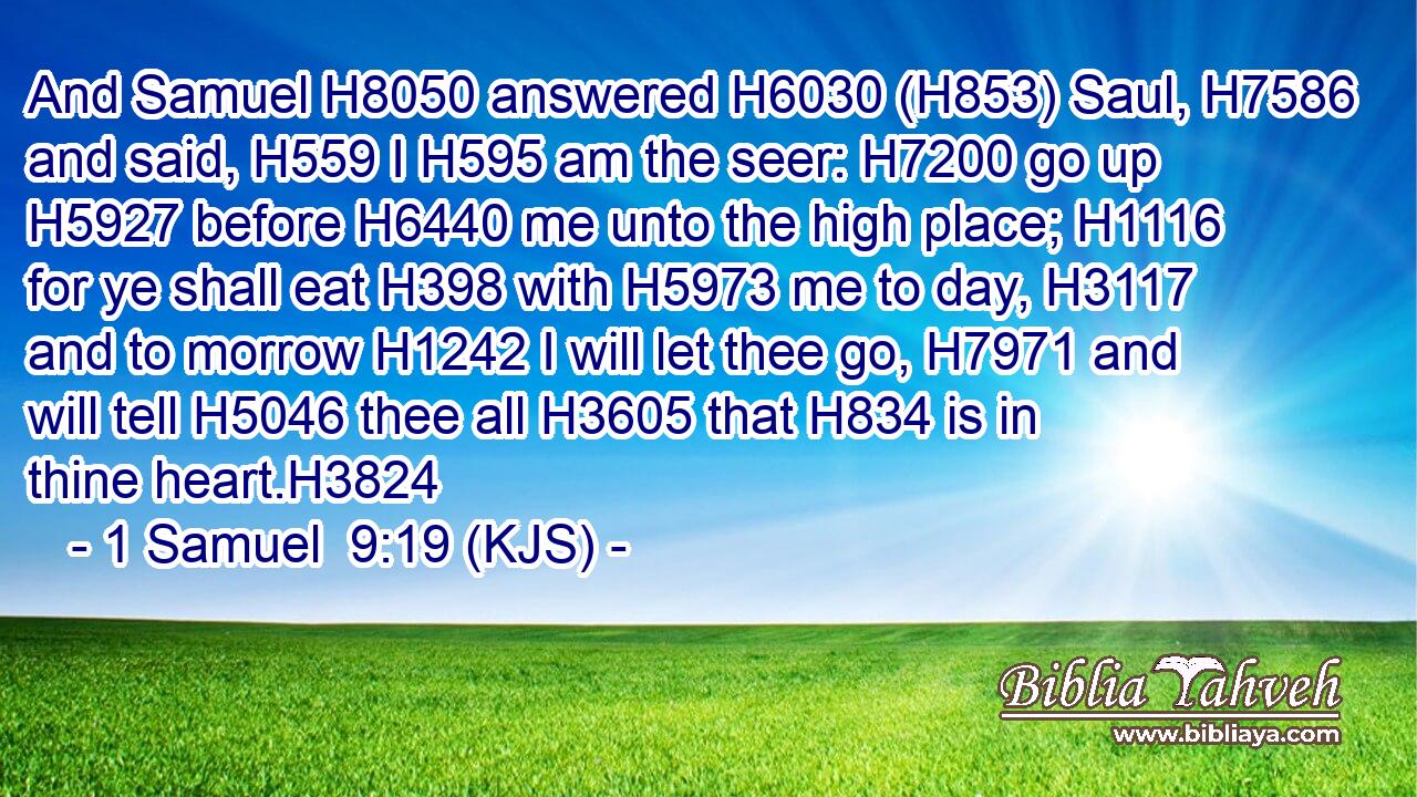 And Samuel H8050 answered H6030 (H853) Saul, H7586 and said, H559 I H595 am the seer: H7200 go up H5927 before H6440 me unto the high place; H1116 for ye shall eat H398 with H5973 me to day, H3117 and to morrow H1242 I will let thee go, H7971 and will tell H5046 thee all H3605 that H834 is in thine heart.H3824