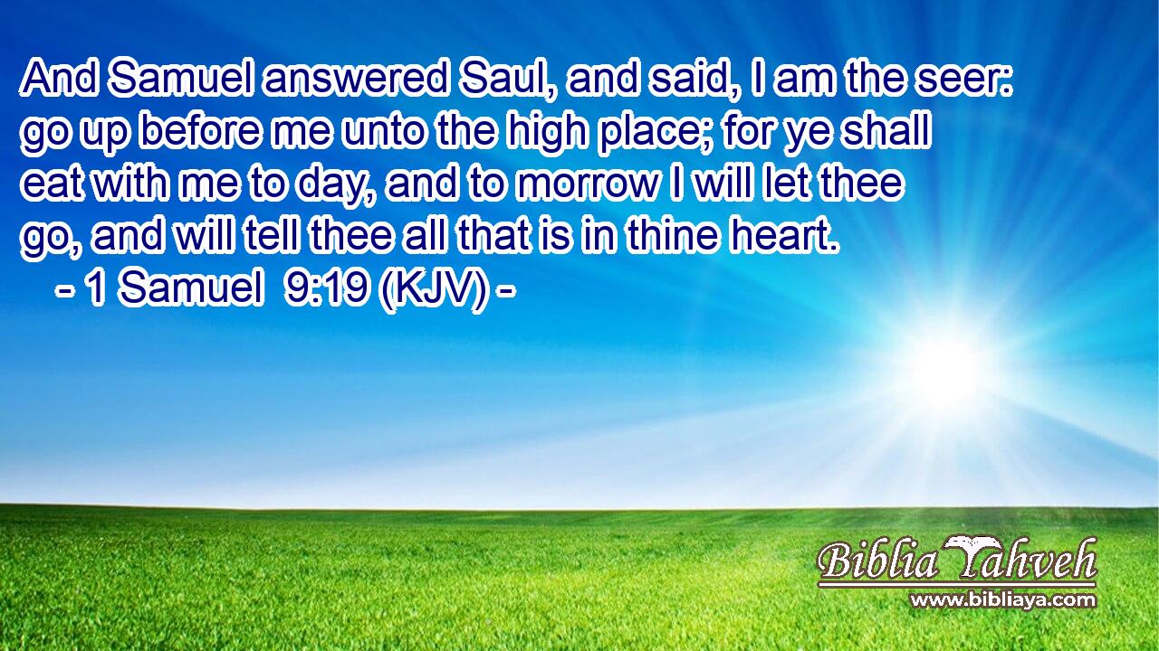 And Samuel answered Saul, and said, I am the seer: go up before me unto the high place; for ye shall eat with me to day, and to morrow I will let thee go, and will tell thee all that is in thine heart.