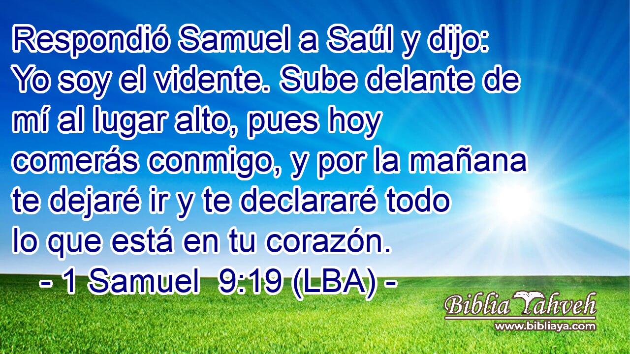 Respondió Samuel a Saúl y dijo: Yo soy el vidente. Sube delante de mí al lugar alto, pues hoy comerás conmigo, y por la mañana te dejaré ir y te declararé todo lo que está en tu corazón.