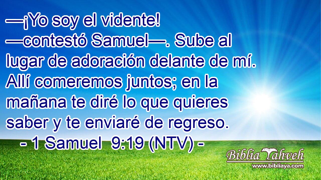 —¡Yo soy el vidente! —contestó Samuel—. Sube al lugar de adoración delante de mí. Allí comeremos juntos; en la mañana te diré lo que quieres saber y te enviaré de regreso.
