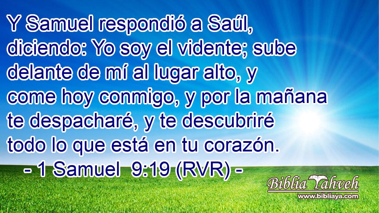 Y Samuel respondió a Saúl, diciendo: Yo soy el vidente; sube delante de mí al lugar alto, y come hoy conmigo, y por la mañana te despacharé, y te descubriré todo lo que está en tu corazón.