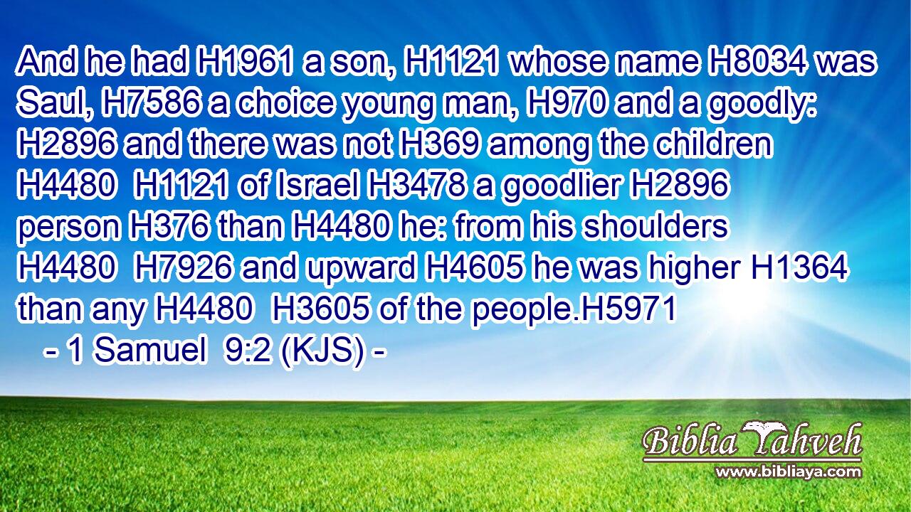 And he had H1961 a son, H1121 whose name H8034 was Saul, H7586 a choice young man, H970 and a goodly: H2896 and there was not H369 among the children H4480  H1121 of Israel H3478 a goodlier H2896 person H376 than H4480 he: from his shoulders H4480  H7926 and upward H4605 he was higher H1364 than any H4480  H3605 of the people.H5971
