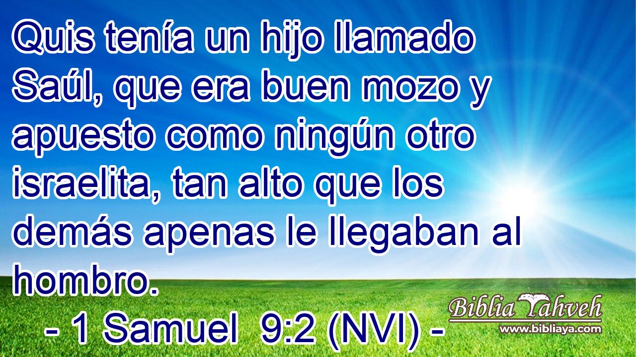  Quis tenía un hijo llamado Saúl, que era buen mozo y apuesto como ningún otro israelita, tan alto que los demás apenas le llegaban al hombro. 