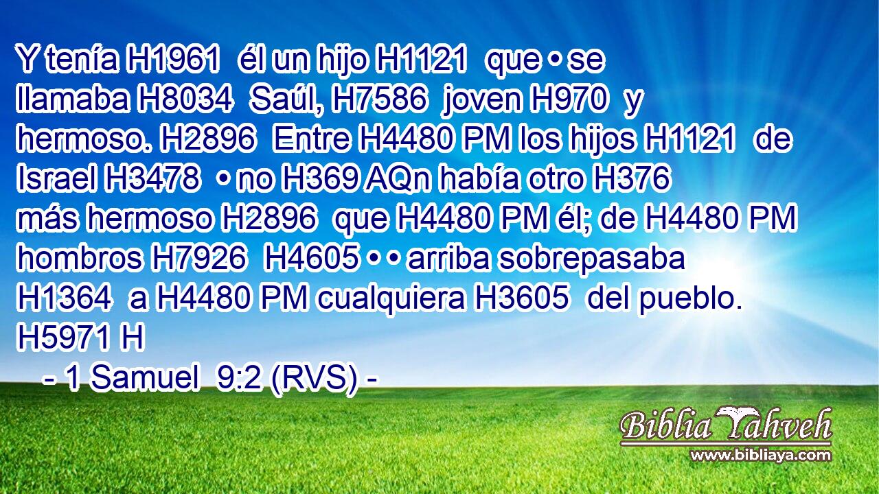 Y tenía H1961  él un hijo H1121  que • se llamaba H8034  Saúl, H7586  joven H970  y hermoso. H2896  Entre H4480 PM los hijos H1121  de Israel H3478  • no H369 AQn había otro H376  más hermoso H2896  que H4480 PM él; de H4480 PM hombros H7926  H4605 • • arriba sobrepasaba H1364  a H4480 PM cualquiera H3605  del pueblo. H5971 H 
