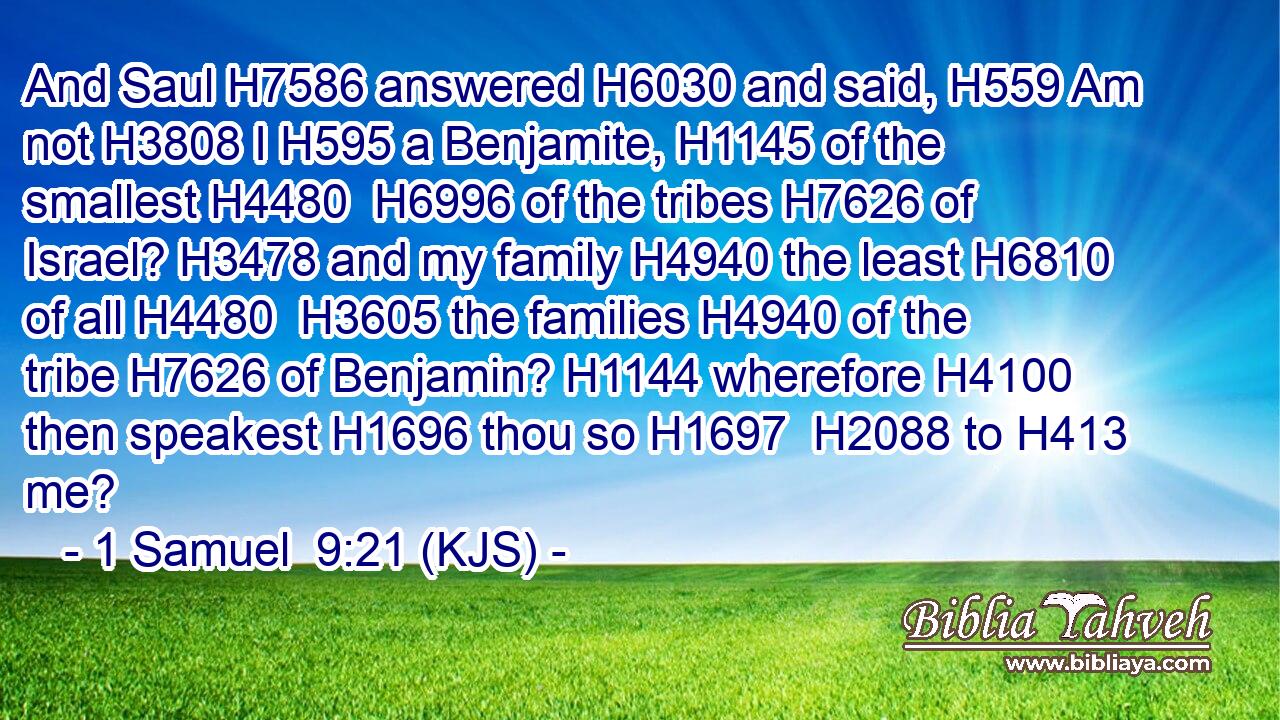 And Saul H7586 answered H6030 and said, H559 Am not H3808 I H595 a Benjamite, H1145 of the smallest H4480  H6996 of the tribes H7626 of Israel? H3478 and my family H4940 the least H6810 of all H4480  H3605 the families H4940 of the tribe H7626 of Benjamin? H1144 wherefore H4100 then speakest H1696 thou so H1697  H2088 to H413 me?