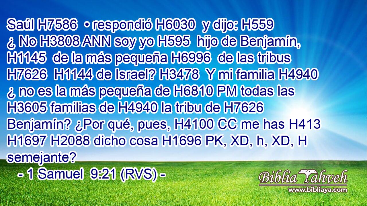 Saúl H7586  • respondió H6030  y dijo: H559  ¿ No H3808 ANN soy yo H595  hijo de Benjamín, H1145  de la más pequeña H6996  de las tribus H7626  H1144 de Israel? H3478  Y mi familia H4940  ¿ no es la más pequeña de H6810 PM todas las H3605 familias de H4940 la tribu de H7626 Benjamín? ¿Por qué, pues, H4100 CC me has H413 H1697 H2088 dicho cosa H1696 PK, XD, h, XD, H semejante? 