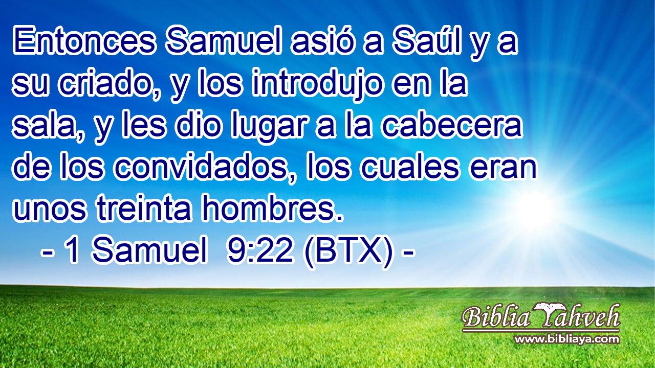 Entonces Samuel asió a Saúl y a su criado, y los introdujo en la sala, y les dio lugar a la cabecera de los convidados, los cuales eran unos treinta hombres.