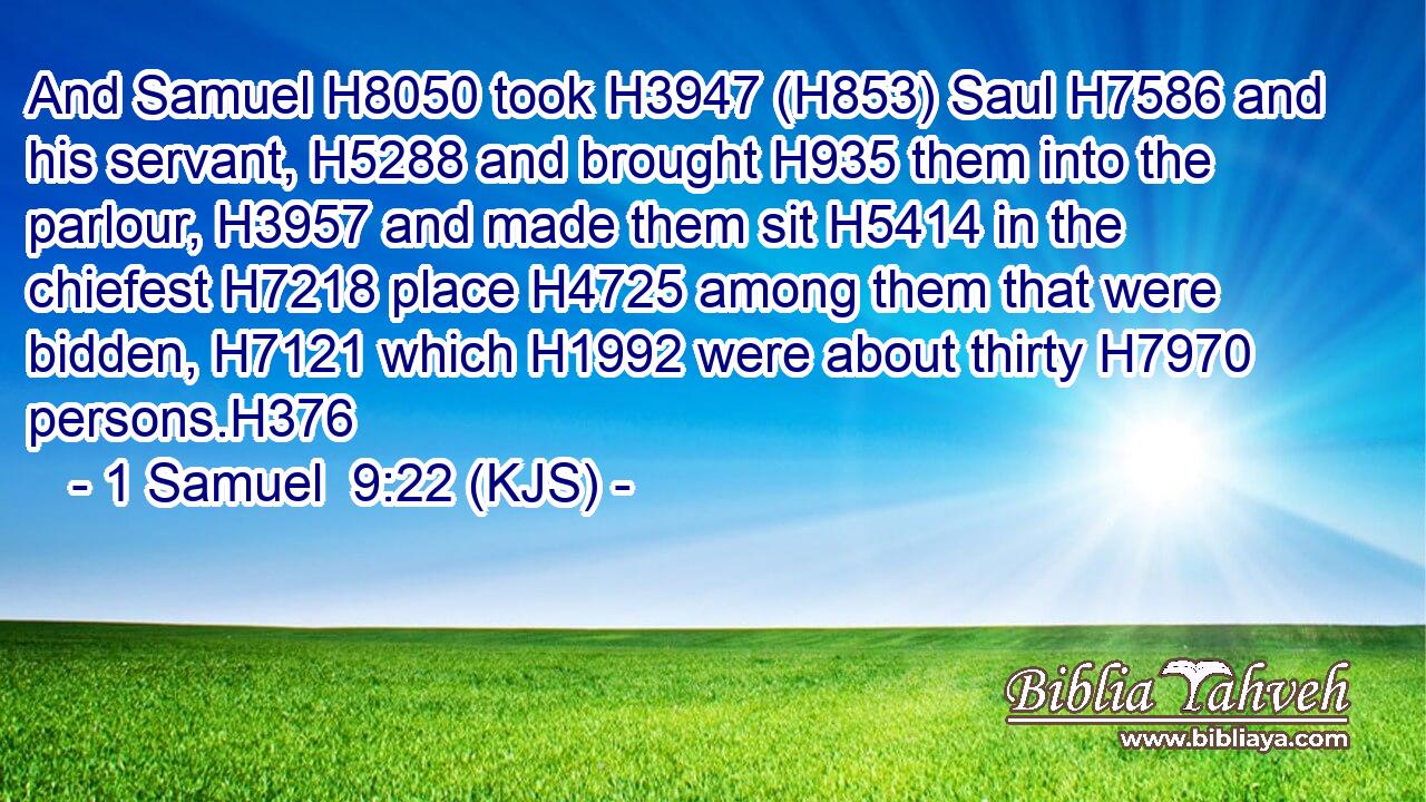And Samuel H8050 took H3947 (H853) Saul H7586 and his servant, H5288 and brought H935 them into the parlour, H3957 and made them sit H5414 in the chiefest H7218 place H4725 among them that were bidden, H7121 which H1992 were about thirty H7970 persons.H376