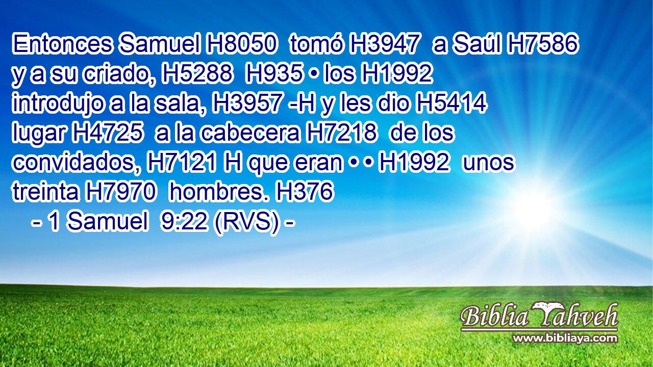 Entonces Samuel H8050  tomó H3947  a Saúl H7586  y a su criado, H5288  H935 • los H1992  introdujo a la sala, H3957 -H y les dio H5414  lugar H4725  a la cabecera H7218  de los convidados, H7121 H que eran • • H1992  unos treinta H7970  hombres. H376  
