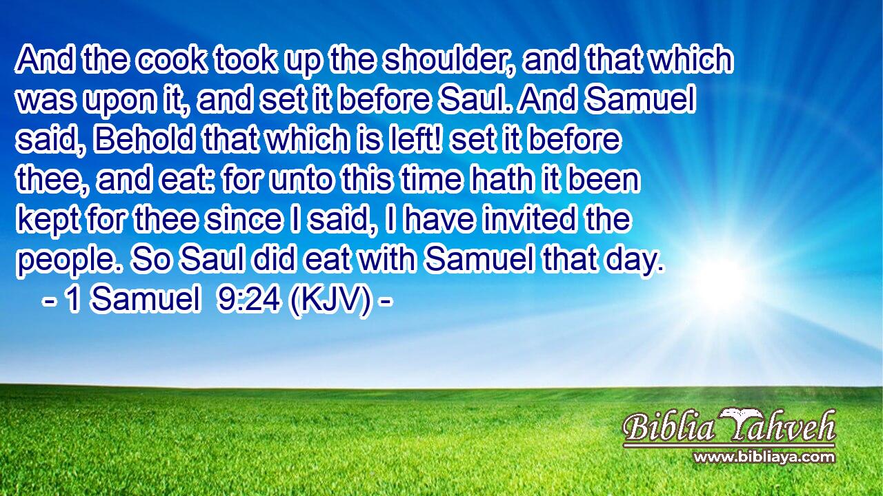 And the cook took up the shoulder, and that which was upon it, and set it before Saul. And Samuel said, Behold that which is left! set it before thee, and eat: for unto this time hath it been kept for thee since I said, I have invited the people. So Saul did eat with Samuel that day.