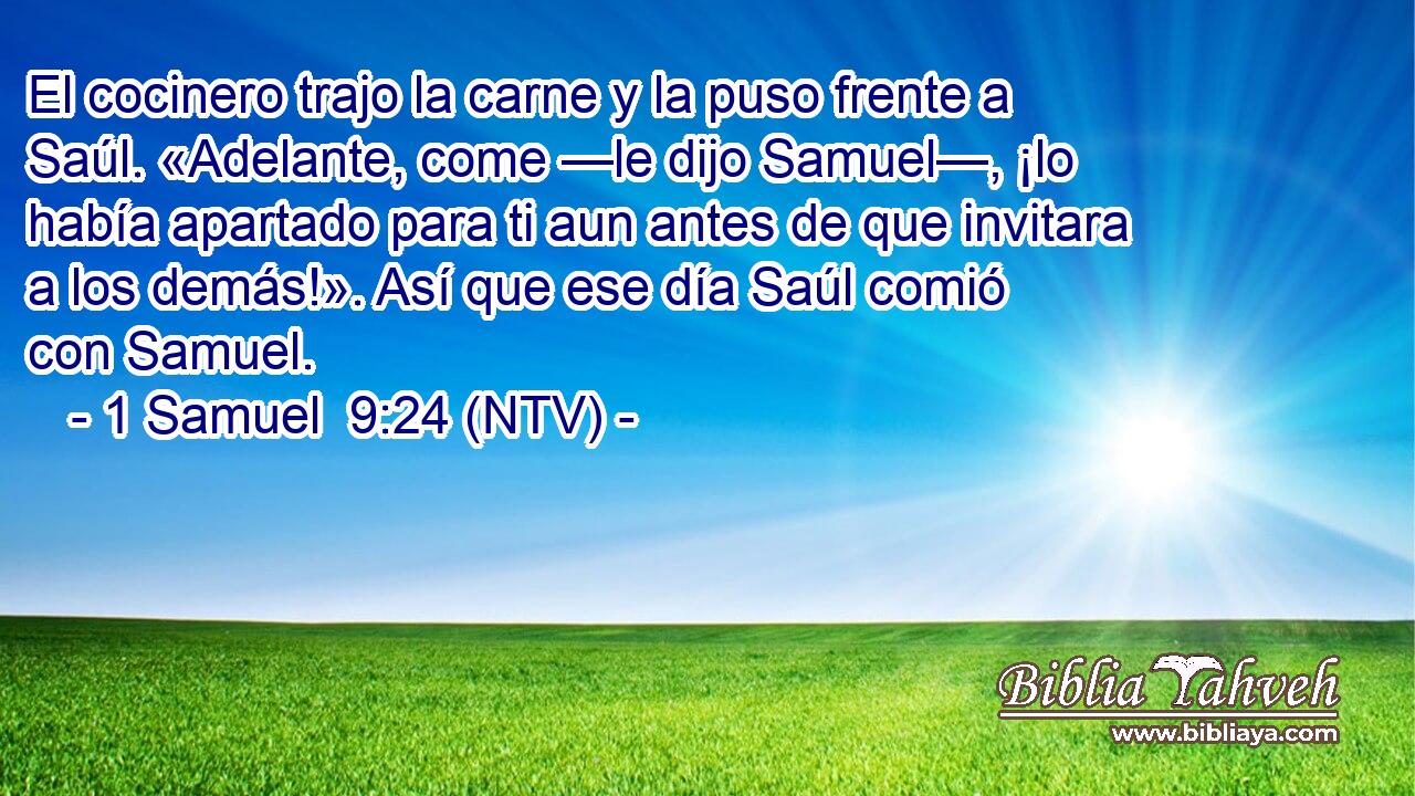 El cocinero trajo la carne y la puso frente a Saúl. «Adelante, come —le dijo Samuel—, ¡lo había apartado para ti aun antes de que invitara a los demás!». Así que ese día Saúl comió con Samuel.