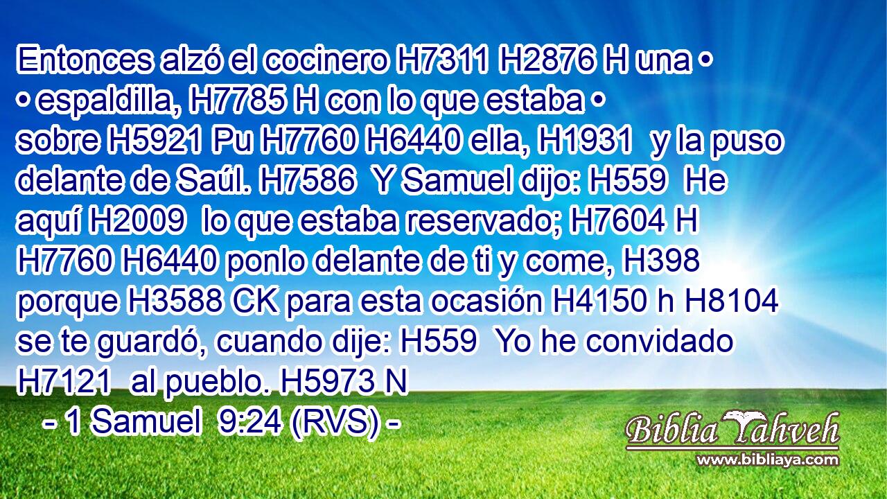 Entonces alzó el cocinero H7311 H2876 H una • • espaldilla, H7785 H con lo que estaba • sobre H5921 Pu H7760 H6440 ella, H1931  y la puso delante de Saúl. H7586  Y Samuel dijo: H559  He aquí H2009  lo que estaba reservado; H7604 H H7760 H6440 ponlo delante de ti y come, H398  porque H3588 CK para esta ocasión H4150 h H8104 se te guardó, cuando dije: H559  Yo he convidado H7121  al pueblo. H5973 N