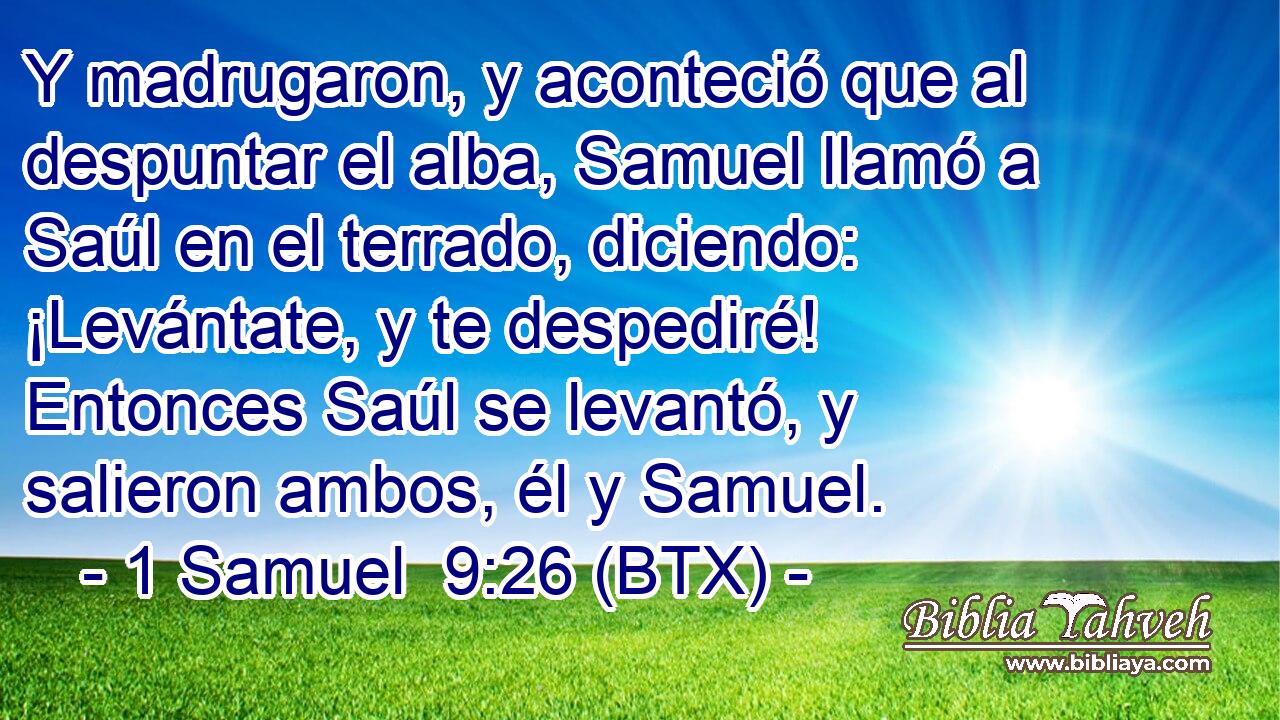 Y madrugaron, y aconteció que al despuntar el alba, Samuel llamó a Saúl en el terrado, diciendo: ¡Levántate, y te despediré! Entonces Saúl se levantó, y salieron ambos, él y Samuel.
