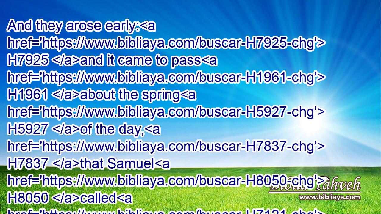 And they arose early: H7925 and it came to pass H1961 about the spring H5927 of the day, H7837 that Samuel H8050 called H7121  H413 Saul H7586 to the top of the house, H1406 saying, H559 Up, H6965 that I may send thee away. H7971 And Saul H7586 arose, H6965 and they went out H3318 both H8147 of them, he H1931 and Samuel, H8050 abroad.H2351