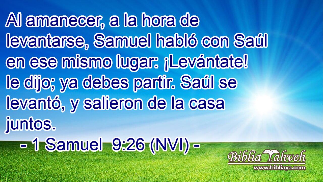  Al amanecer, a la hora de levantarse, Samuel habló con Saúl en ese mismo lugar: ¡Levántate! le dijo; ya debes partir. Saúl se levantó, y salieron de la casa juntos. 