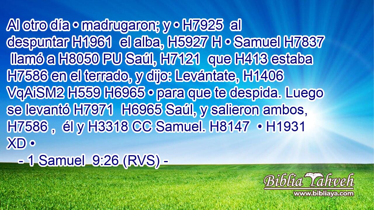 Al otro día • madrugaron; y • H7925  al despuntar H1961  el alba, H5927 H • Samuel H7837  llamó a H8050 PU Saúl, H7121  que H413 estaba H7586 en el terrado, y dijo: Levántate, H1406 VqAiSM2 H559 H6965 • para que te despida. Luego se levantó H7971  H6965 Saúl, y salieron ambos, H7586 ,  él y H3318 CC Samuel. H8147  • H1931 XD • 