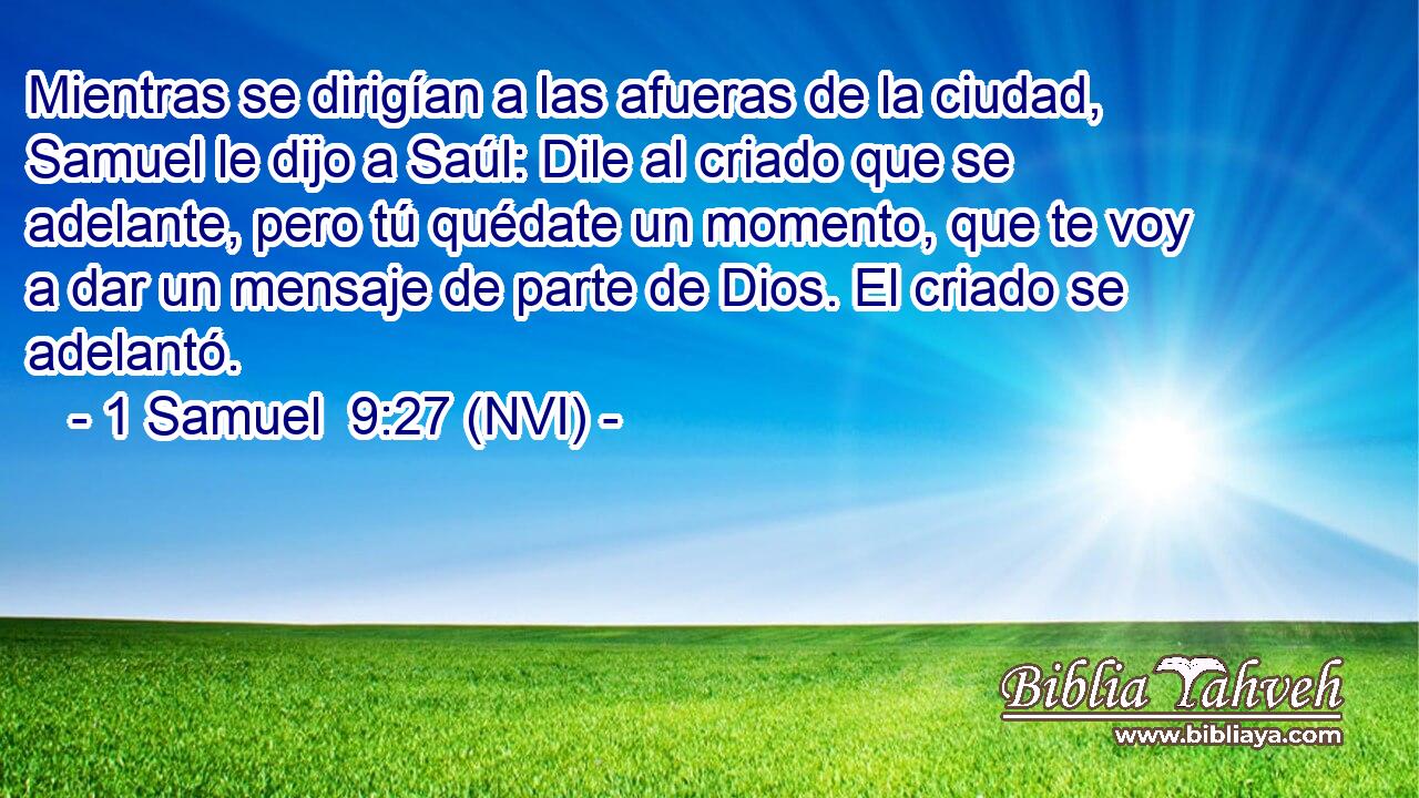  Mientras se dirigían a las afueras de la ciudad, Samuel le dijo a Saúl: Dile al criado que se adelante, pero tú quédate un momento, que te voy a dar un mensaje de parte de Dios. El criado se adelantó. 