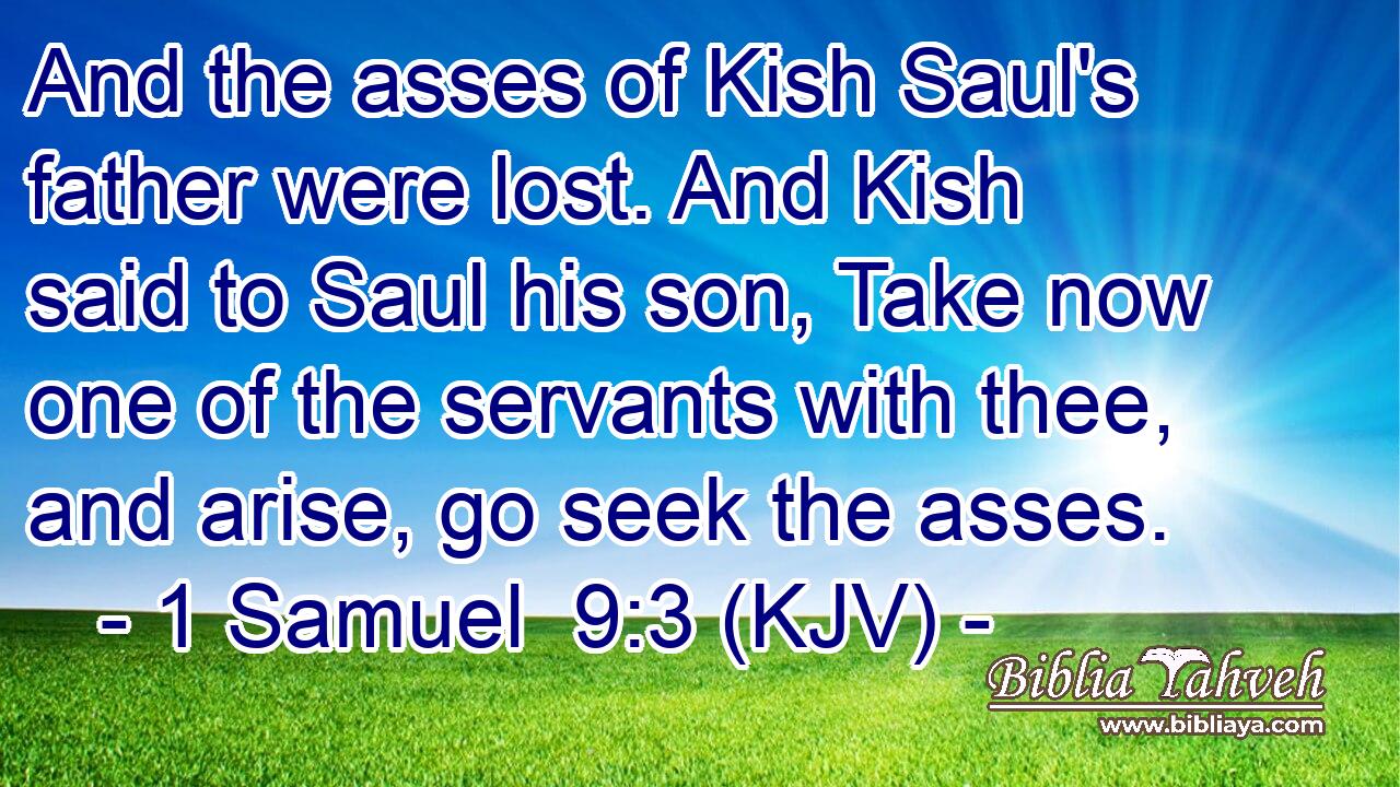 And the asses of Kish Saul's father were lost. And Kish said to Saul his son, Take now one of the servants with thee, and arise, go seek the asses.