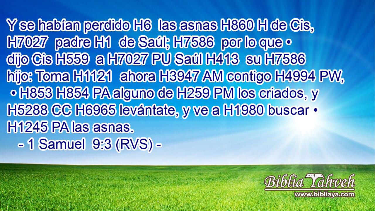 Y se habían perdido H6  las asnas H860 H de Cis, H7027  padre H1  de Saúl; H7586  por lo que • dijo Cis H559  a H7027 PU Saúl H413  su H7586  hijo: Toma H1121  ahora H3947 AM contigo H4994 PW,  • H853 H854 PA alguno de H259 PM los criados, y H5288 CC H6965 levántate, y ve a H1980 buscar • H1245 PA las asnas. 