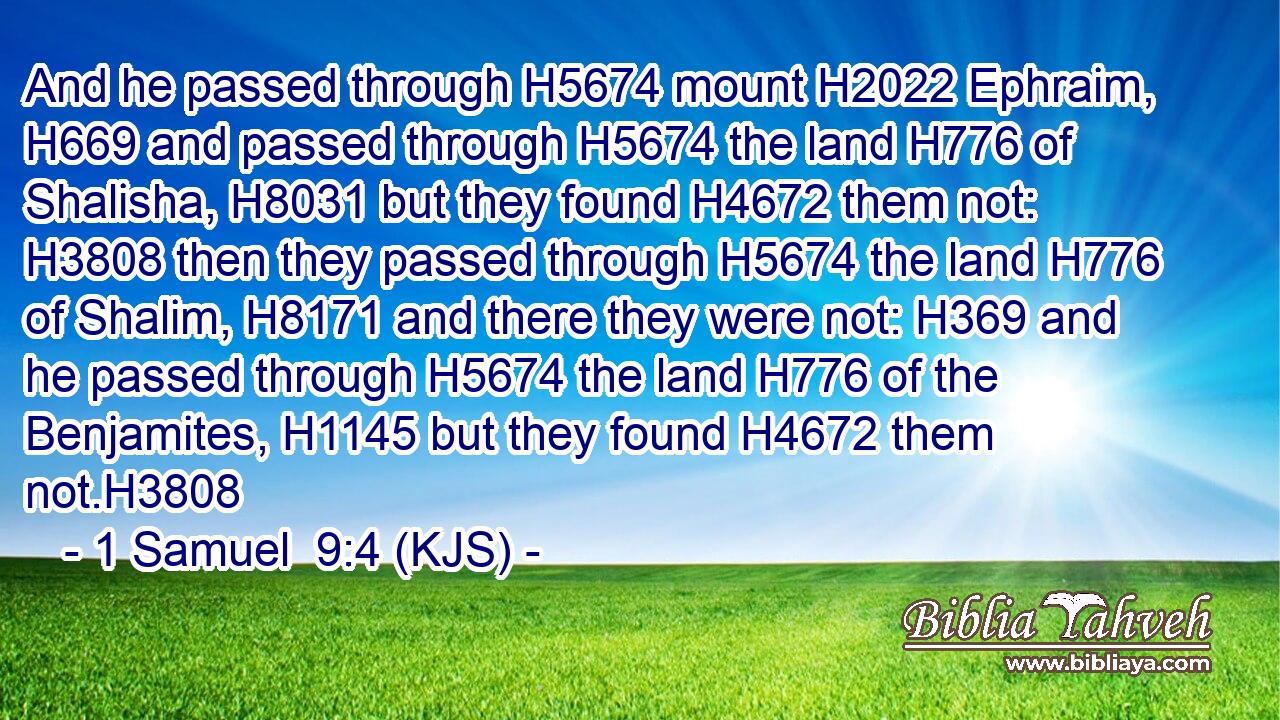 And he passed through H5674 mount H2022 Ephraim, H669 and passed through H5674 the land H776 of Shalisha, H8031 but they found H4672 them not: H3808 then they passed through H5674 the land H776 of Shalim, H8171 and there they were not: H369 and he passed through H5674 the land H776 of the Benjamites, H1145 but they found H4672 them not.H3808