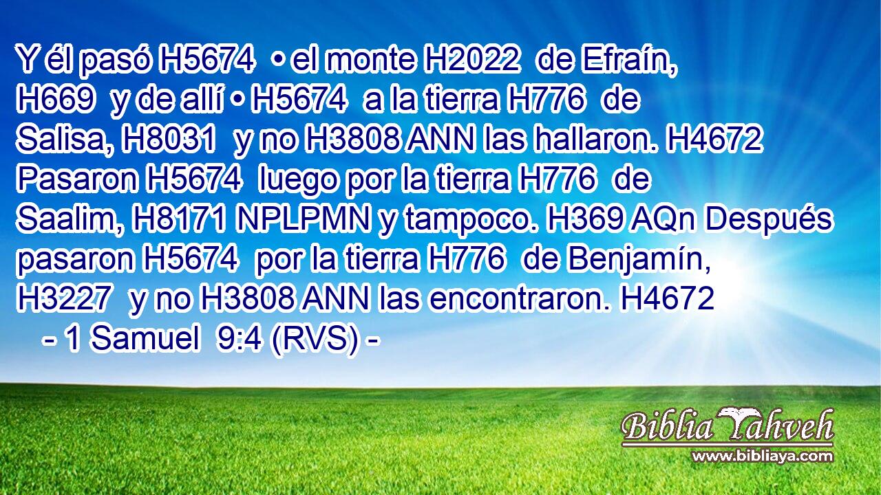 Y él pasó H5674  • el monte H2022  de Efraín, H669  y de allí • H5674  a la tierra H776  de Salisa, H8031  y no H3808 ANN las hallaron. H4672  Pasaron H5674  luego por la tierra H776  de Saalim, H8171 NPLPMN y tampoco. H369 AQn Después pasaron H5674  por la tierra H776  de Benjamín, H3227  y no H3808 ANN las encontraron. H4672  
