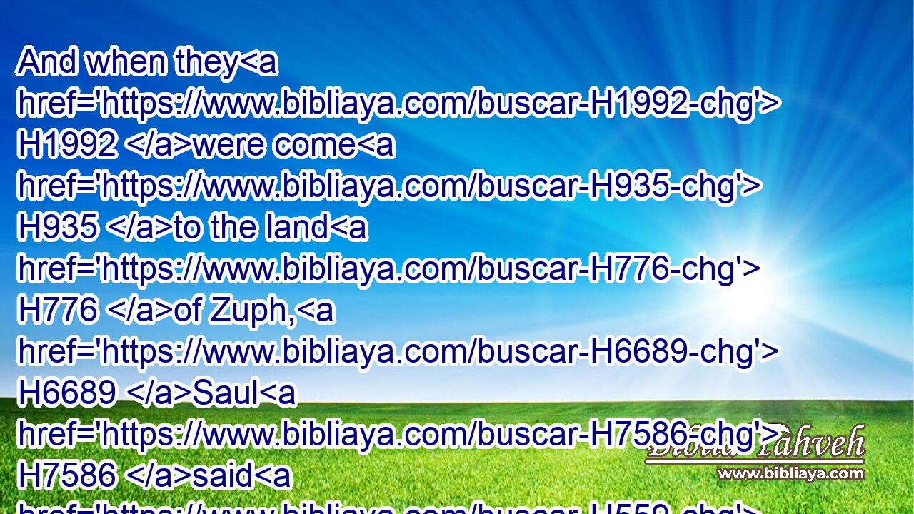 And when they H1992 were come H935 to the land H776 of Zuph, H6689 Saul H7586 said H559 to his servant H5288 that H834 was with H5973 him, Come, H1980 and let us return; H7725 lest H6435 my father H1 leave H2308 caring for H4480 the asses, H860 and take thought H1672 for us.