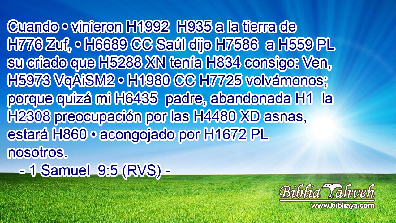 Cuando • vinieron H1992  H935 a la tierra de H776 Zuf, • H6689 CC Saúl dijo H7586  a H559 PL su criado que H5288 XN tenía H834 consigo: Ven, H5973 VqAiSM2 • H1980 CC H7725 volvámonos; porque quizá mi H6435  padre, abandonada H1  la H2308 preocupación por las H4480 XD asnas, estará H860 • acongojado por H1672 PL nosotros. 