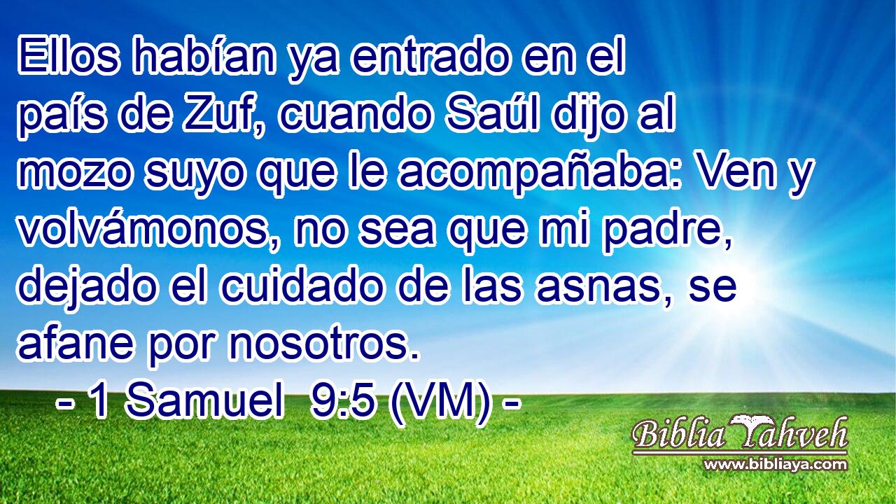  Ellos habían ya entrado en el país de Zuf, cuando Saúl dijo al mozo suyo que le acompañaba: Ven y volvámonos, no sea que mi padre, dejado el cuidado de las asnas, se afane por nosotros. 
