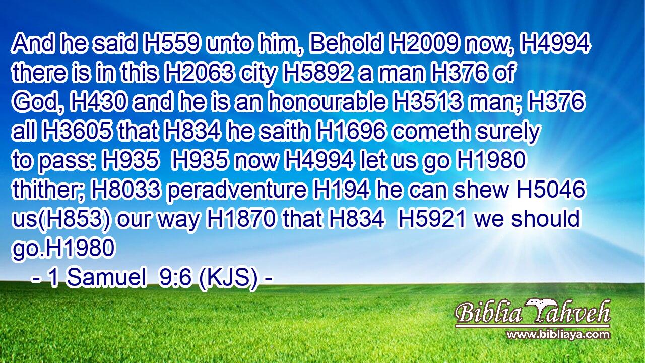 And he said H559 unto him, Behold H2009 now, H4994 there is in this H2063 city H5892 a man H376 of God, H430 and he is an honourable H3513 man; H376 all H3605 that H834 he saith H1696 cometh surely to pass: H935  H935 now H4994 let us go H1980 thither; H8033 peradventure H194 he can shew H5046 us(H853) our way H1870 that H834  H5921 we should go.H1980