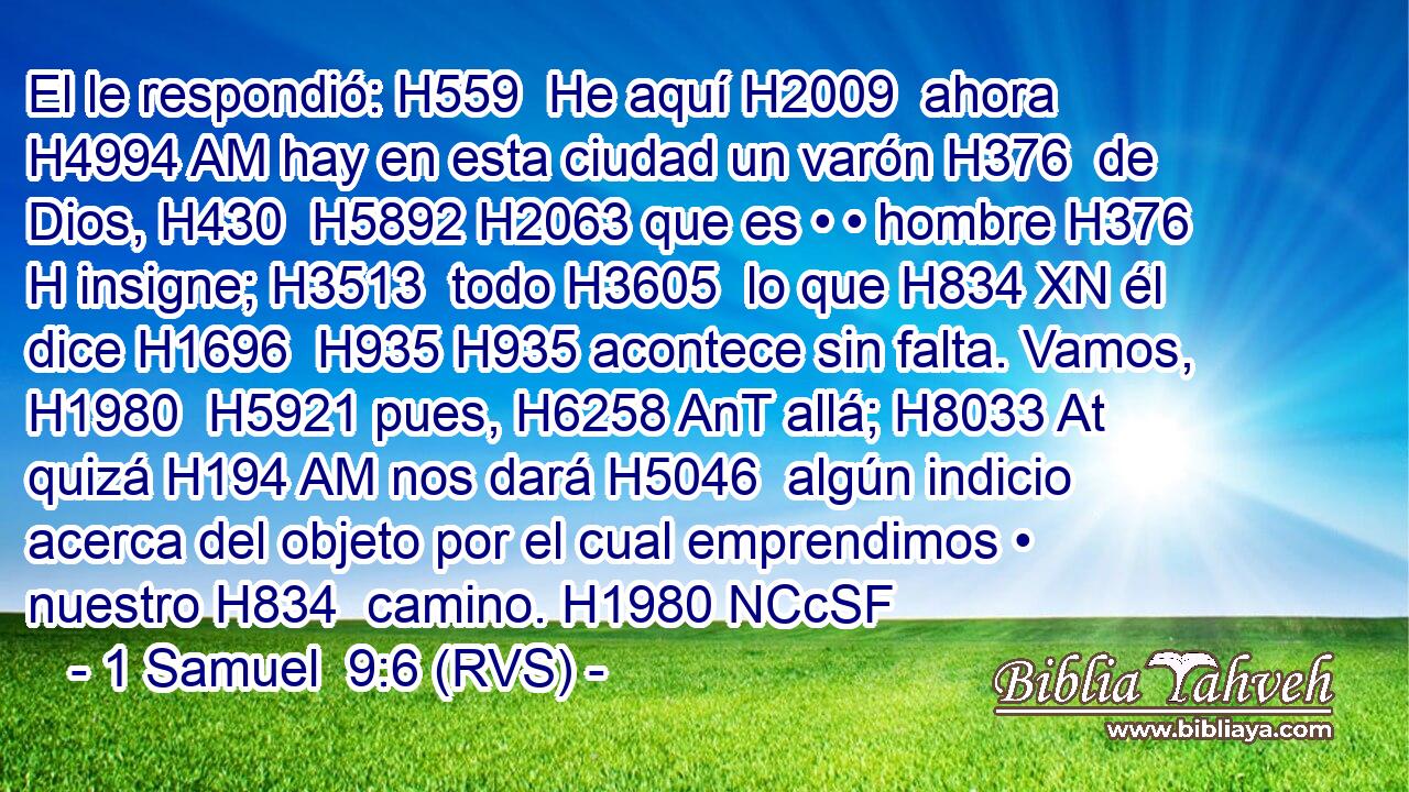 El le respondió: H559  He aquí H2009  ahora H4994 AM hay en esta ciudad un varón H376  de Dios, H430  H5892 H2063 que es • • hombre H376 H insigne; H3513  todo H3605  lo que H834 XN él dice H1696  H935 H935 acontece sin falta. Vamos, H1980  H5921 pues, H6258 AnT allá; H8033 At quizá H194 AM nos dará H5046  algún indicio acerca del objeto por el cual emprendimos • nuestro H834  camino. H1980 NCcSF