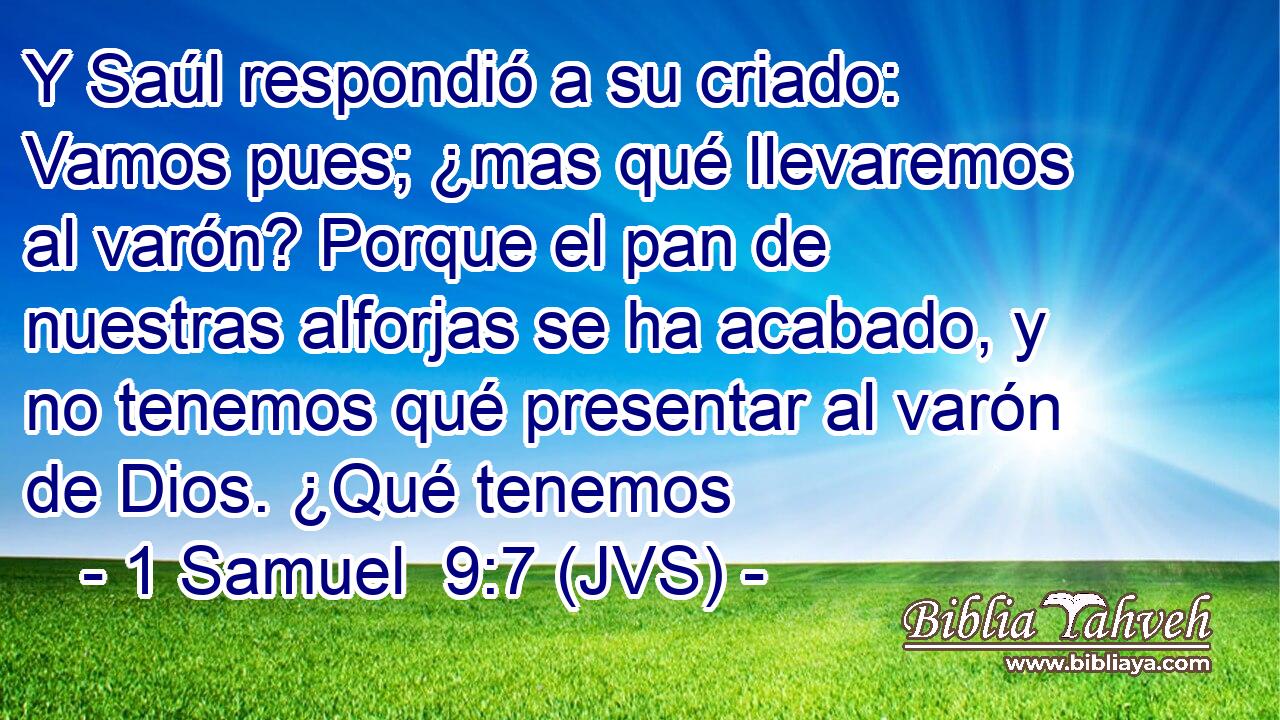 Y Saúl respondió a su criado: Vamos pues; ¿mas qué llevaremos al varón? Porque el pan de nuestras alforjas se ha acabado, y no tenemos qué presentar al varón de Dios. ¿Qué tenemos