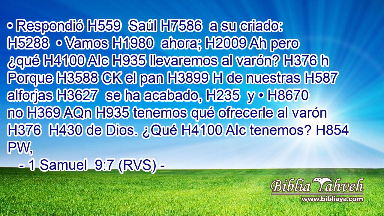• Respondió H559  Saúl H7586  a su criado: H5288  • Vamos H1980  ahora; H2009 Ah pero ¿qué H4100 AIc H935 llevaremos al varón? H376 h Porque H3588 CK el pan H3899 H de nuestras H587  alforjas H3627  se ha acabado, H235  y • H8670  no H369 AQn H935 tenemos qué ofrecerle al varón H376  H430 de Dios. ¿Qué H4100 AIc tenemos? H854 PW,  