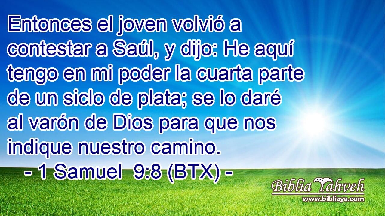 Entonces el joven volvió a contestar a Saúl, y dijo: He aquí tengo en mi poder la cuarta parte de un siclo de plata; se lo daré al varón de Dios para que nos indique nuestro camino.