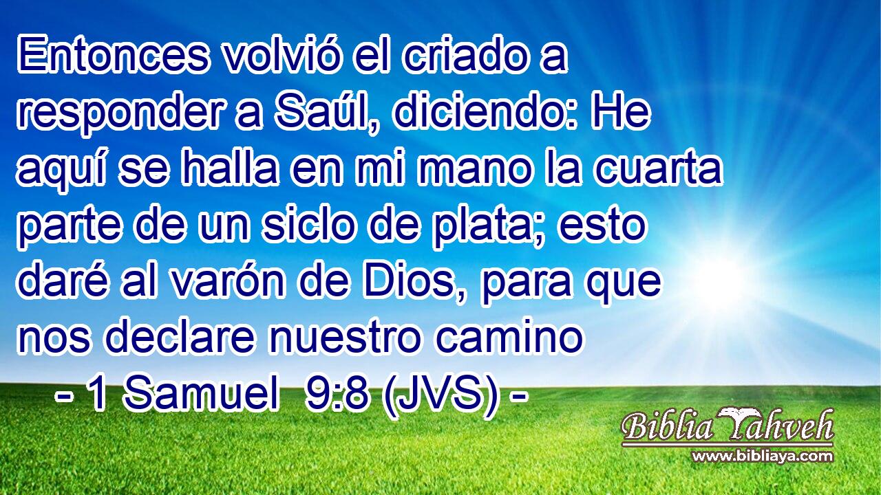 Entonces volvió el criado a responder a Saúl, diciendo: He aquí se halla en mi mano la cuarta parte de un siclo de plata; esto daré al varón de Dios, para que nos declare nuestro camino