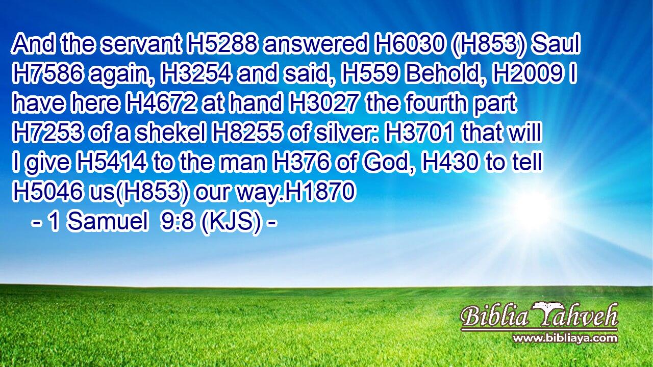 And the servant H5288 answered H6030 (H853) Saul H7586 again, H3254 and said, H559 Behold, H2009 I have here H4672 at hand H3027 the fourth part H7253 of a shekel H8255 of silver: H3701 that will I give H5414 to the man H376 of God, H430 to tell H5046 us(H853) our way.H1870