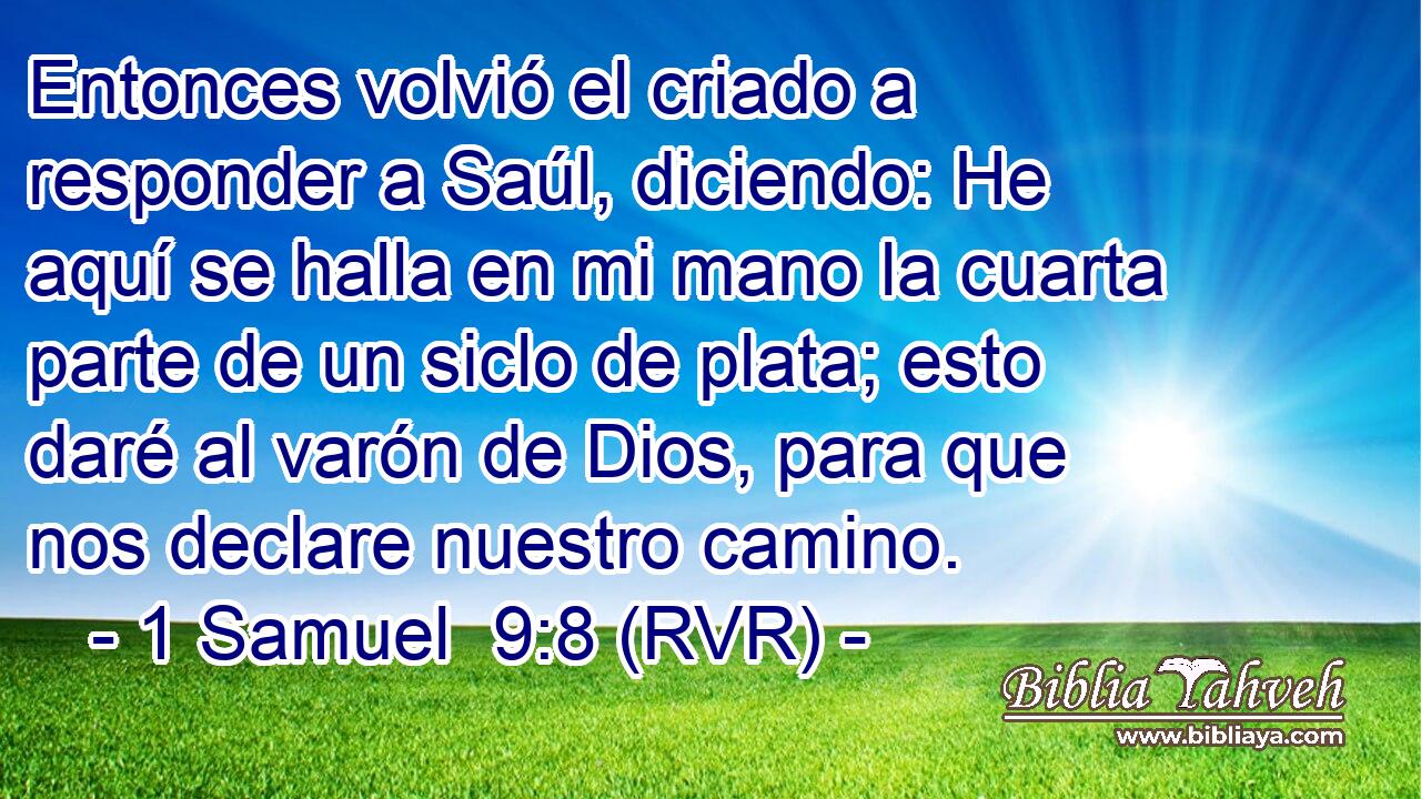 Entonces volvió el criado a responder a Saúl, diciendo: He aquí se halla en mi mano la cuarta parte de un siclo de plata; esto daré al varón de Dios, para que nos declare nuestro camino.